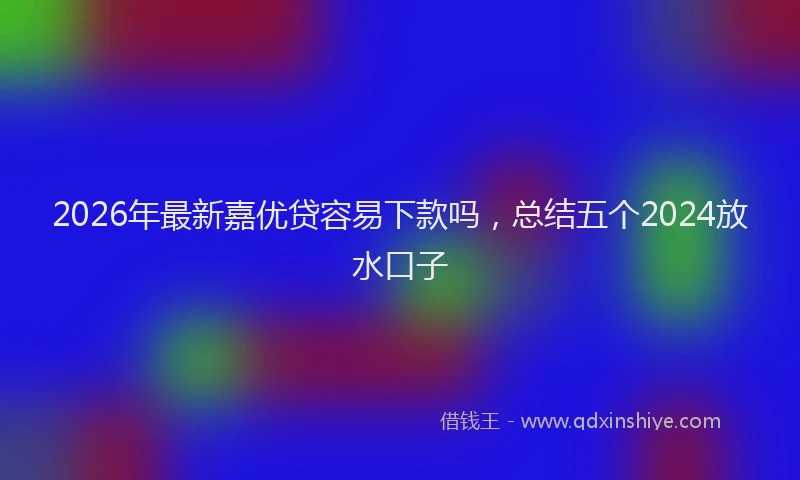 2026年最新嘉优贷容易下款吗，总结五个2024放水口子