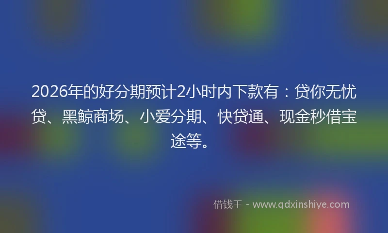 2026年的好分期预计2小时内下款有：贷你无忧贷、黑鲸商场、小爱分期、快贷通、现金秒借宝途等。