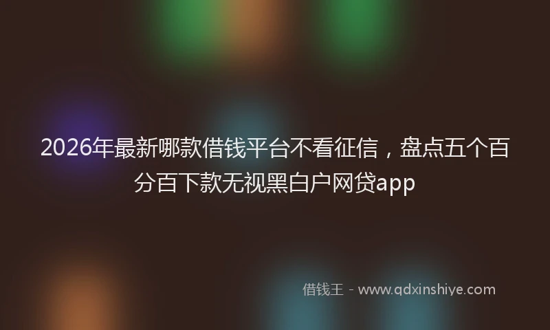 2026年最新哪款借钱平台不看征信，盘点五个百分百下款无视黑白户网贷app