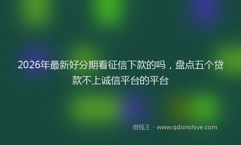 2026年最新好分期看征信下款的吗，盘点五个贷款不上诚信平台的平台