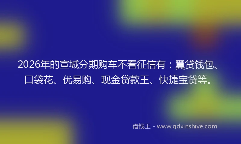 2026年的宣城分期购车不看征信有：翼贷钱包、口袋花、优易购、现金贷款王、快捷宝贷等。