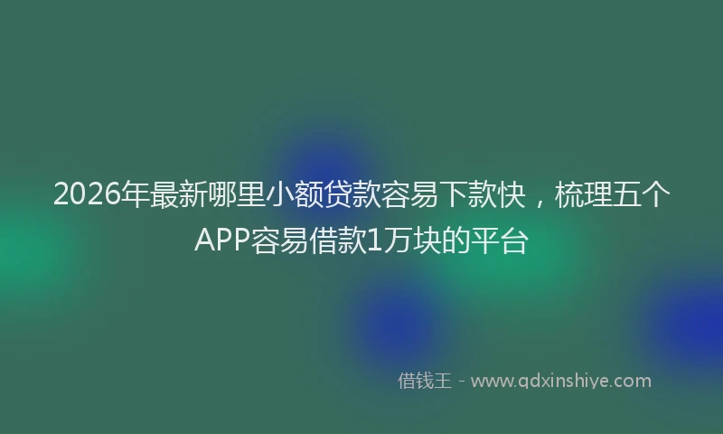 2026年最新哪里小额贷款容易下款快，梳理五个APP容易借款1万块的平台