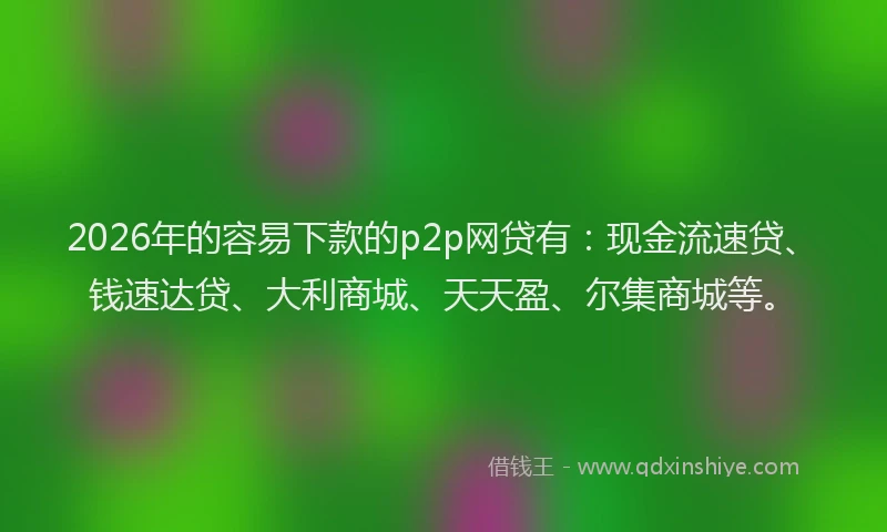 2026年的容易下款的p2p网贷有：现金流速贷、钱速达贷、大利商城、天天盈、尔集商城等。