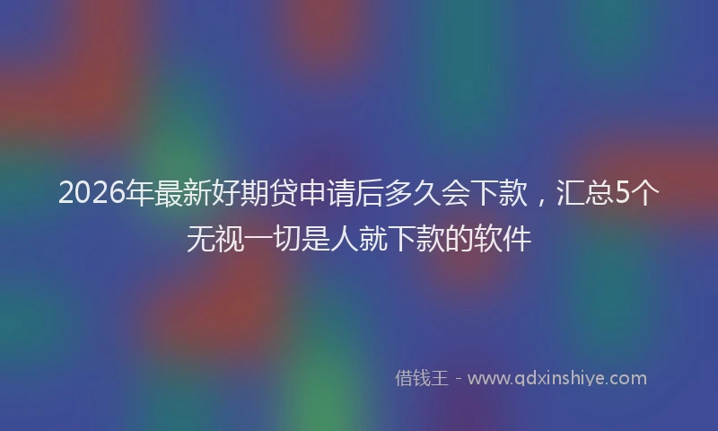 2026年最新好期贷申请后多久会下款，汇总5个无视一切是人就下款的软件