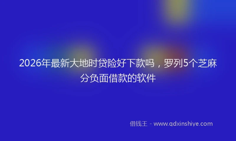 2026年最新大地时贷险好下款吗,罗列5个芝麻分负面借款的软件