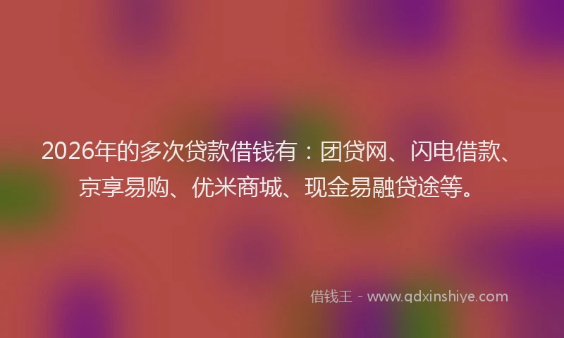 2026年的多次贷款借钱有:团贷网、闪电借款、京享易购、优米商城、现金易融贷途等。