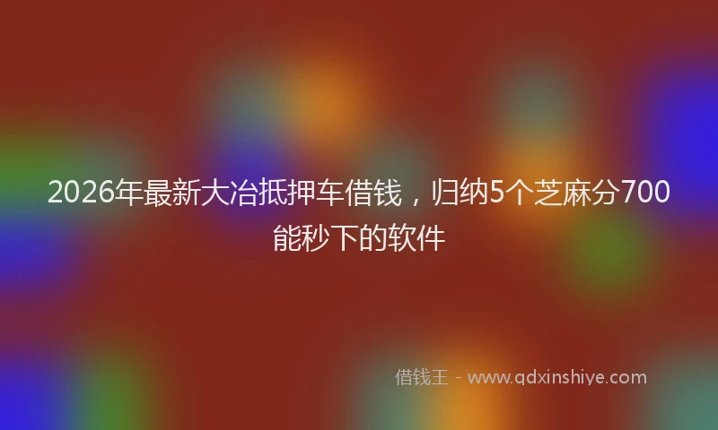 2026年最新大冶抵押车借钱，归纳5个芝麻分700能秒下的软件