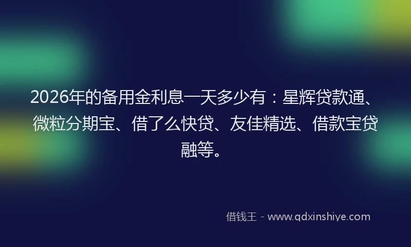 2026年的备用金利息一天多少有：星辉贷款通、微粒分期宝、借了么快贷、友佳精选、借款宝贷融等。