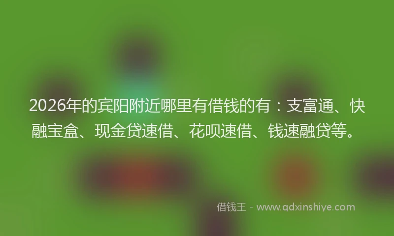 2026年的宾阳附近哪里有借钱的有：支富通、快融宝盒、现金贷速借、花呗速借、钱速融贷等。