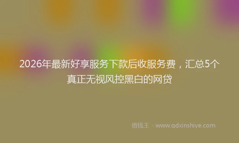 2026年最新好享服务下款后收服务费，汇总5个真正无视风控黑白的网贷