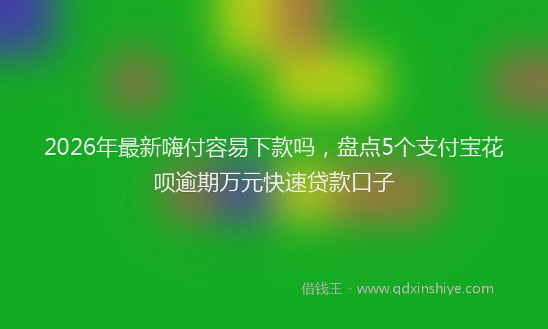 2026年最新嗨付容易下款吗，盘点5个支付宝花呗逾期万元快速贷款口子