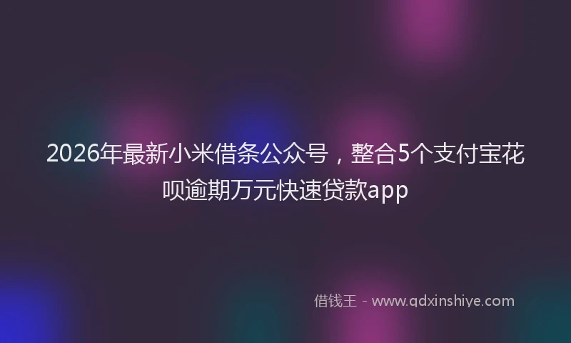 2026年最新小米借条公众号，整合5个支付宝花呗逾期万元快速贷款app