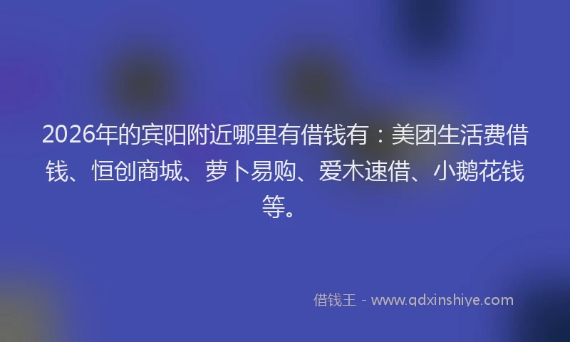 2026年的宾阳附近哪里有借钱有：美团生活费借钱、恒创商城、萝卜易购、爱木速借、小鹅花钱等。