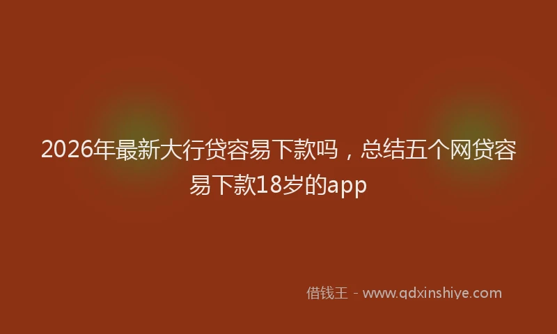 2026年最新大行贷容易下款吗，总结五个网贷容易下款18岁的app