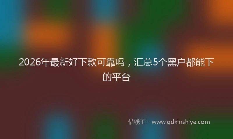 2026年最新好下款可靠吗，汇总5个黑户都能下的平台