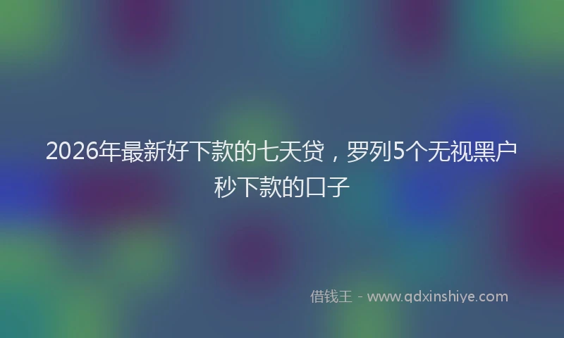 2026年最新好下款的七天贷，罗列5个无视黑户秒下款的口子