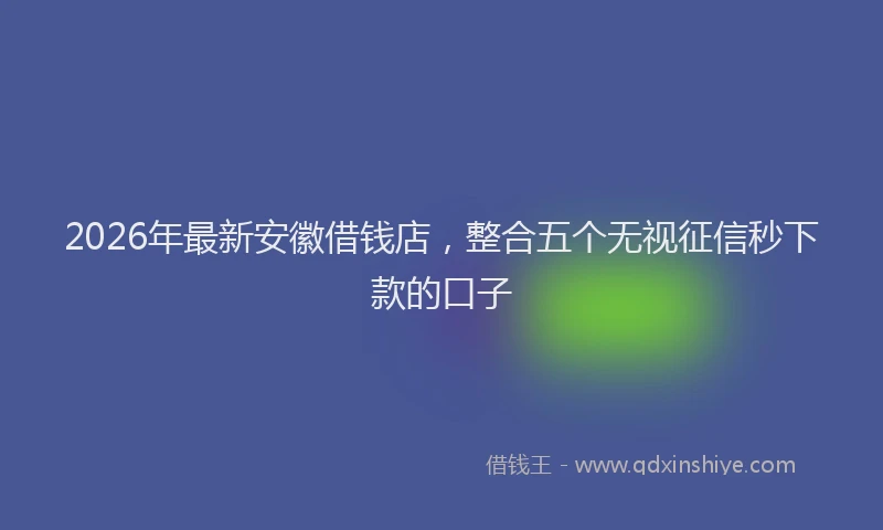 2026年最新安徽借钱店，整合五个无视征信秒下款的口子