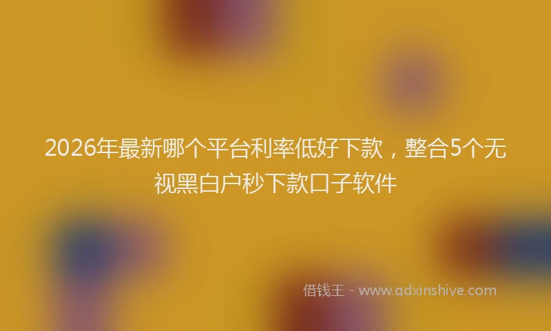 2026年最新哪个平台利率低好下款，整合5个无视黑白户秒下款口子软件