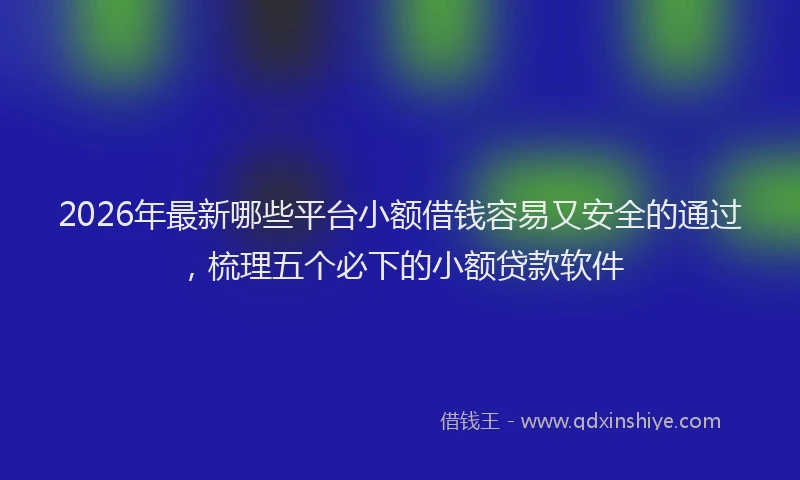2026年最新哪些平台小额借钱容易又安全的通过,梳理五个必下的小额贷款软件