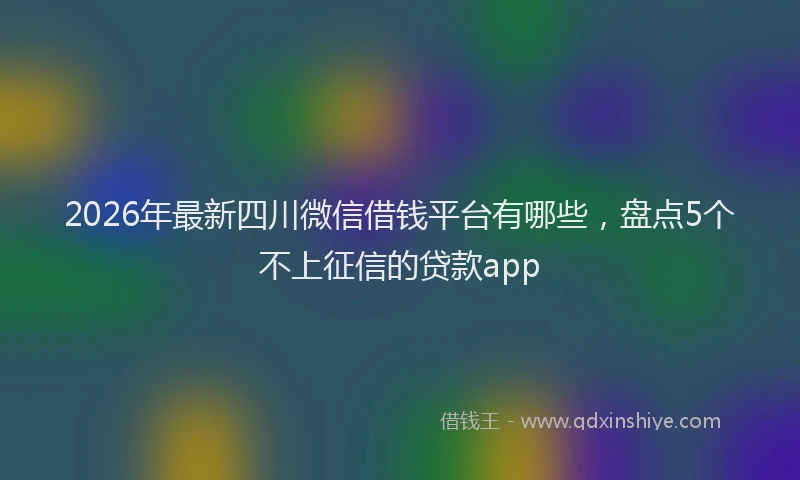 2026年最新四川微信借钱平台有哪些，盘点5个不上征信的贷款app