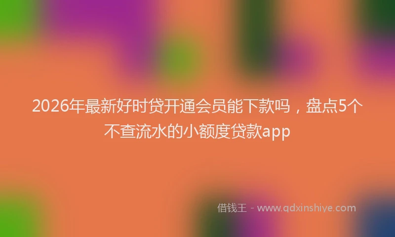 2026年最新好时贷开通会员能下款吗，盘点5个不查流水的小额度贷款app