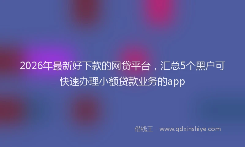 2026年最新好下款的网贷平台，汇总5个黑户可快速办理小额贷款业务的app