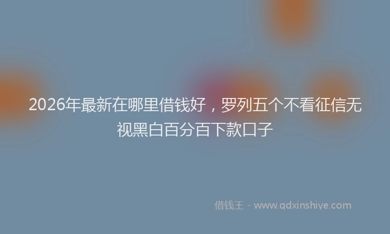 2026年最新在哪里借钱好，罗列五个不看征信无视黑白百分百下款口子