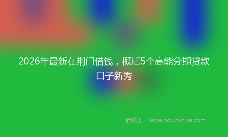 2026年最新在荆门借钱，概括5个高能分期贷款口子新秀