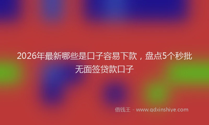 2026年最新哪些是口子容易下款，盘点5个秒批无面签贷款口子