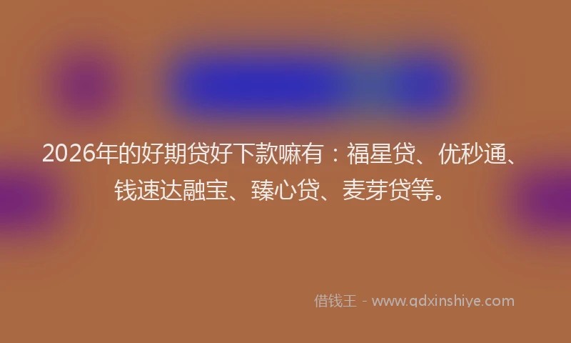 2026年的好期贷好下款嘛有：福星贷、优秒通、钱速达融宝、臻心贷、麦芽贷等。