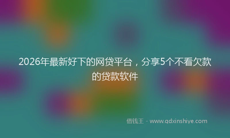 2026年最新好下的网贷平台，分享5个不看欠款的贷款软件