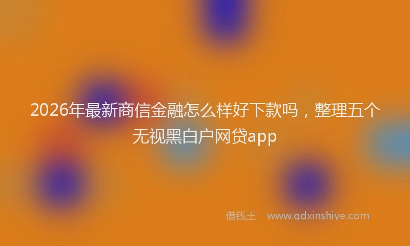2026年最新商信金融怎么样好下款吗，整理五个无视黑白户网贷app