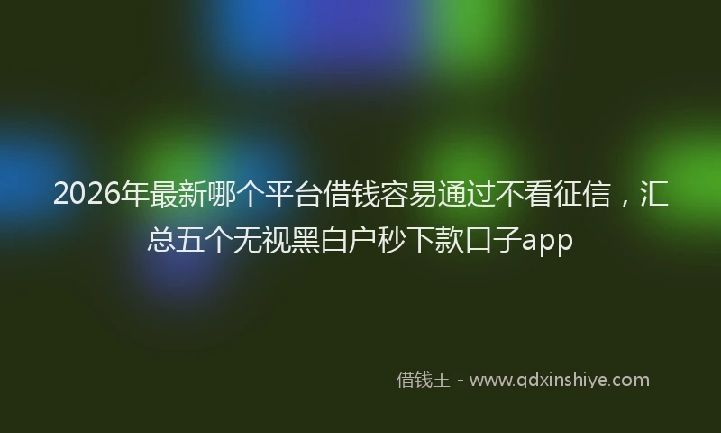 2026年最新哪个平台借钱容易通过不看征信，汇总五个无视黑白户秒下款口子app