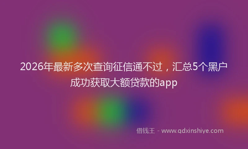 2026年最新多次查询征信通不过,汇总5个黑户成功获取大额贷款的app