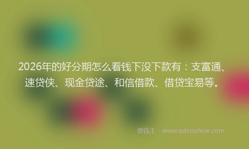 2026年的好分期怎么看钱下没下款有：支富通、速贷侠、现金贷途、和信借款、借贷宝易等。