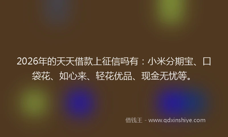 2026年的天天借款上征信吗有：小米分期宝、口袋花、如心来、轻花优品、现金无忧等。