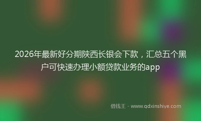 2026年最新好分期陕西长银会下款，汇总五个黑户可快速办理小额贷款业务的app