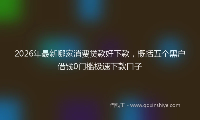 2026年最新哪家消费贷款好下款，概括五个黑户借钱0门槛极速下款口子