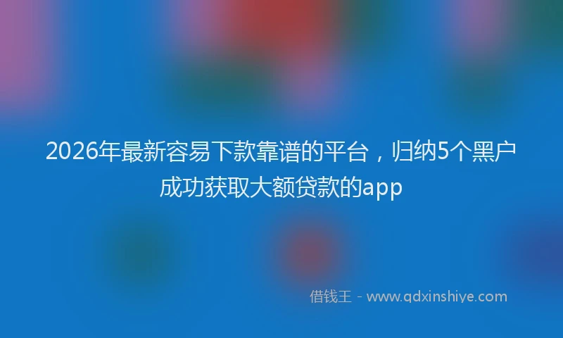 2026年最新容易下款靠谱的平台，归纳5个黑户成功获取大额贷款的app