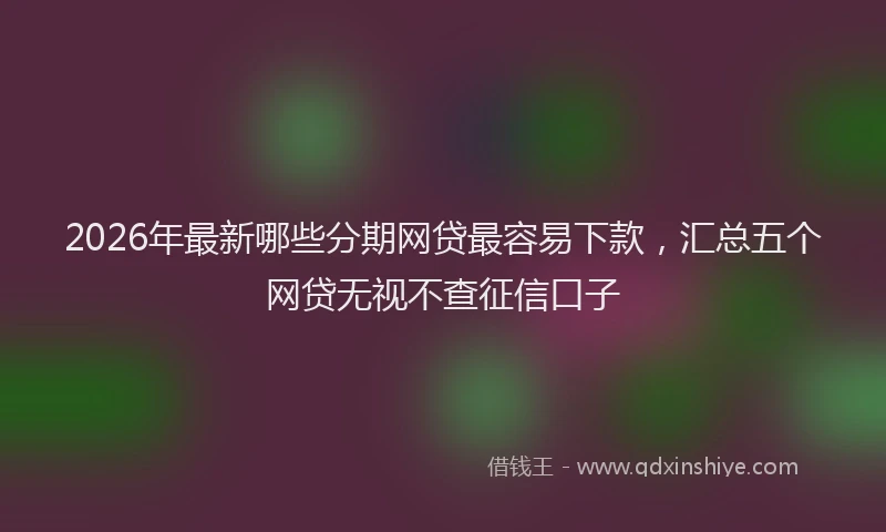 2026年最新哪些分期网贷最容易下款，汇总五个网贷无视不查征信口子