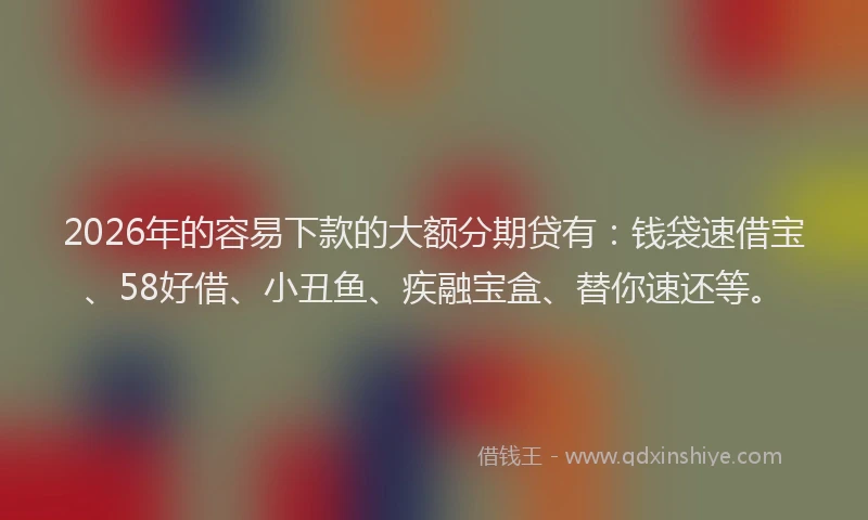 2026年的容易下款的大额分期贷有：钱袋速借宝、58好借、小丑鱼、疾融宝盒、替你速还等。