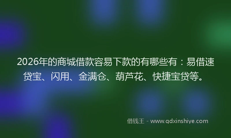 2026年的商城借款容易下款的有哪些有:易借速贷宝、闪用、金满仓、葫芦花、快捷宝贷等。