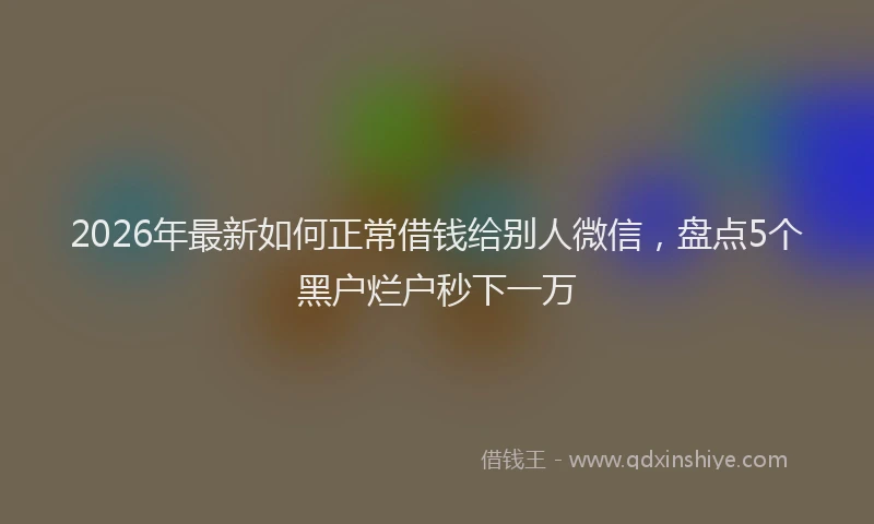2026年最新如何正常借钱给别人微信，盘点5个黑户烂户秒下一万