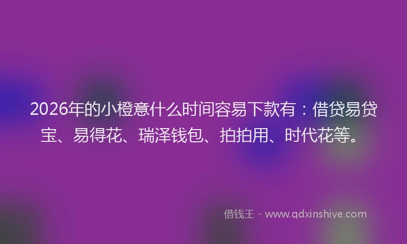 2026年的小橙意什么时间容易下款有：借贷易贷宝、易得花、瑞泽钱包、拍拍用、时代花等。