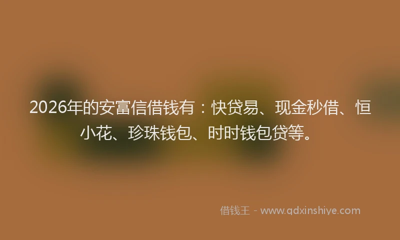 2026年的安富信借钱有：快贷易、现金秒借、恒小花、珍珠钱包、时时钱包贷等。