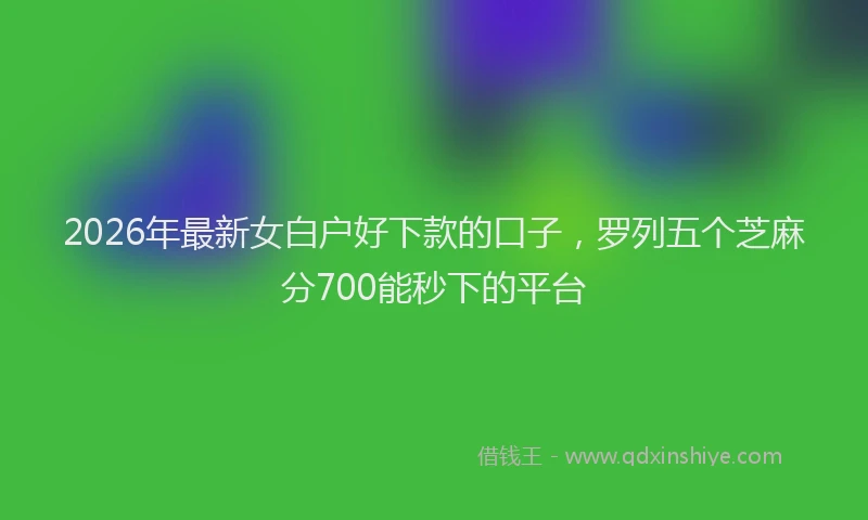 2026年最新女白户好下款的口子,罗列五个芝麻分700能秒下的平台