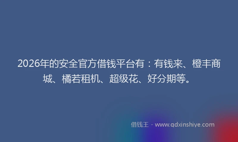 2026年的安全官方借钱平台有：有钱来、橙丰商城、橘若租机、超级花、好分期等。