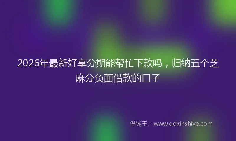 2026年最新好享分期能帮忙下款吗，归纳五个芝麻分负面借款的口子