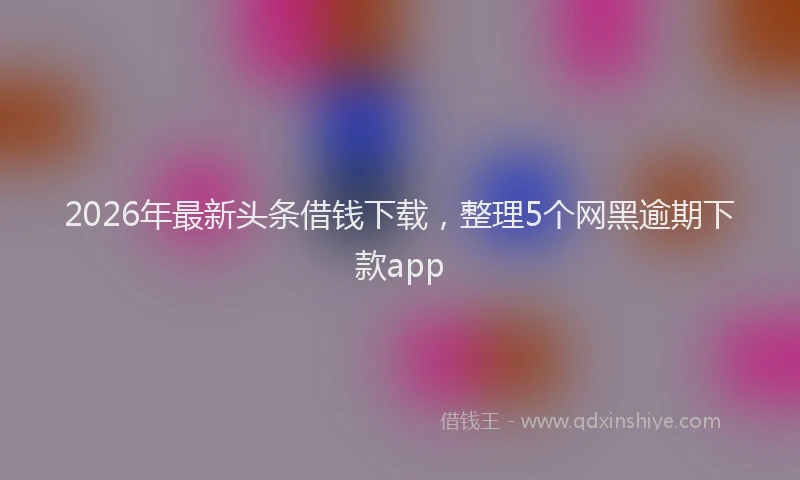 2026年最新头条借钱下载，整理5个网黑逾期下款app
