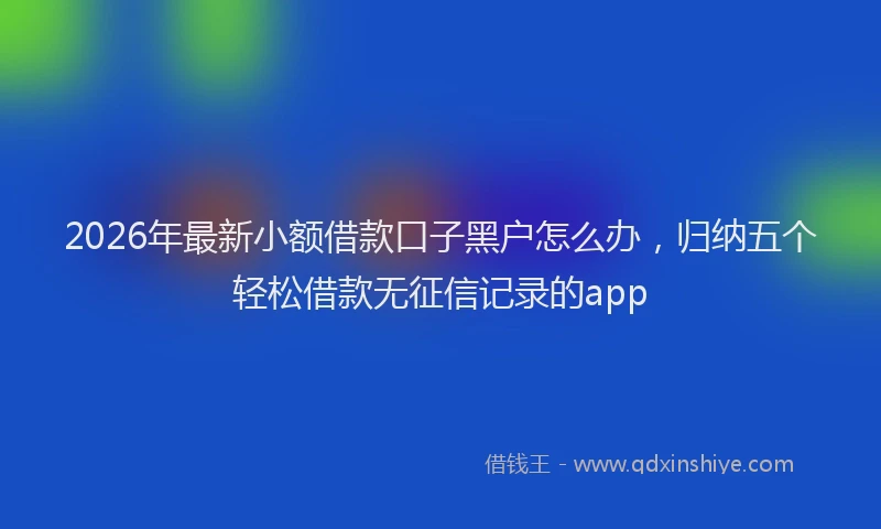 2026年最新小额借款口子黑户怎么办，归纳五个轻松借款无征信记录的app
